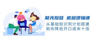 聚光投放底层逻辑课，从基础知识到计划搭建，助你降低开口成本十倍-天韵资源网