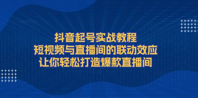 抖音起号实战教程，短视频与直播间的联动效应，让你轻松打造爆款直播间-天韵资源网
