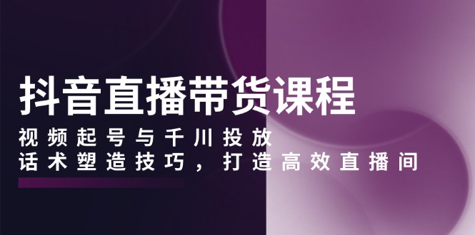 抖音直播带货课程，视频起号与千川投放，话术塑造技巧，打造高效直播间-天韵资源网