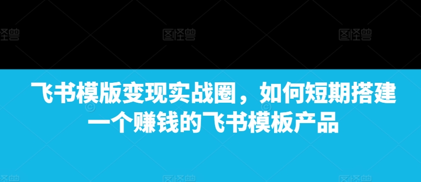 飞书模版变现实战圈，如何短期搭建一个赚钱的飞书模板产品-天韵资源网