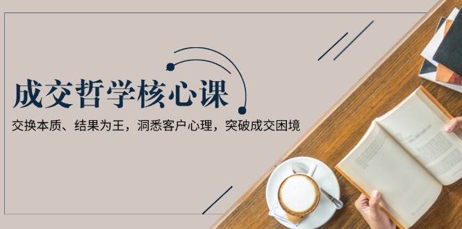 成交哲学课，交换本质、结果为王，洞悉客户心理，突破成交困境-天韵资源网