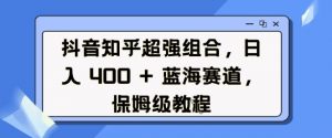 抖音知乎超强组合，日入4张， 蓝海赛道，保姆级教程-天韵资源网