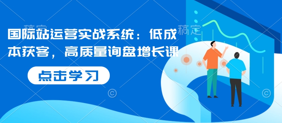 国际站运营实战系统：低成本获客，高质量询盘增长课-天韵资源网