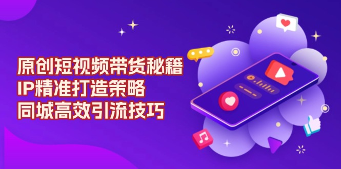 原创 短视频带货秘籍，IP精准打造策略，同城高效引流技巧-天韵资源网