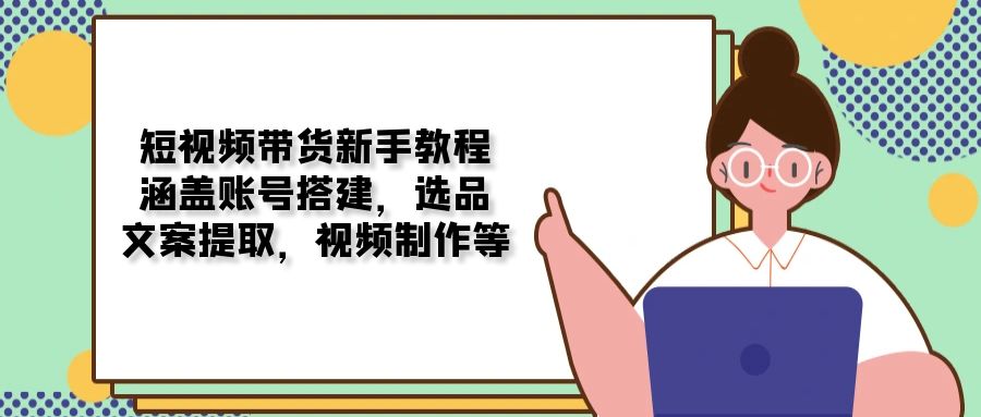 短视频带货新手教程：涵盖账号搭建，选品，文案提取，视频制作等-天韵资源网