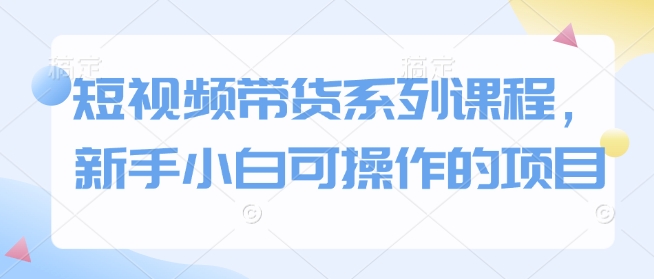 短视频带货系列课程，新手小白可操作的项目-天韵资源网