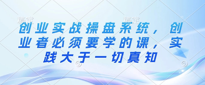 创业实战操盘系统，创业者必须要学的课，实践大于一切真知-天韵资源网