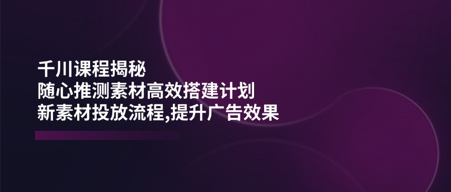 千川课程揭秘：随心推测素材高效搭建计划,新素材投放流程,提升广告效果-天韵资源网