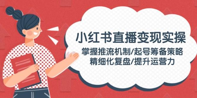 小红书直播变现实操：掌握推流机制/起号筹备策略/精细化复盘/提升运营力-天韵资源网