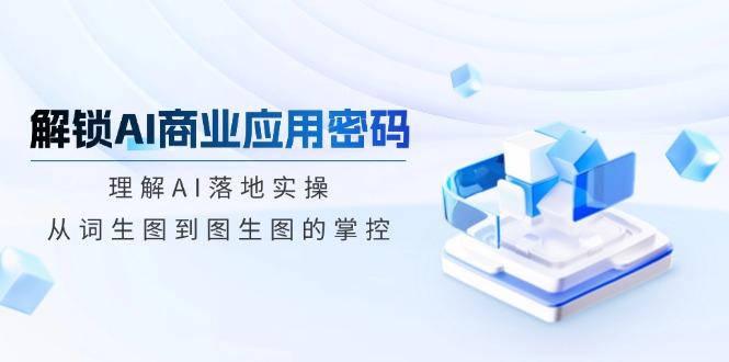 解锁AI商业应用密码：理解AI落地实操，从词生图到图生图的掌控-天韵资源网