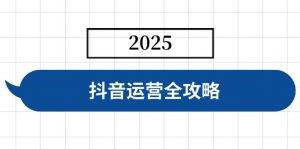 抖音运营全攻略,涵盖账号搭建、人设塑造、投流等,快速起号,实现变现-天韵资源网