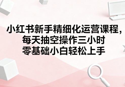小红书新手精细化运营课程，每天抽空操作三小时，零基础小白轻松上手-天韵资源网