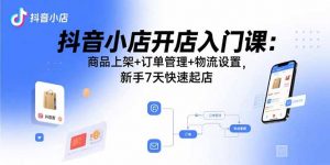 抖音小店开店入门课：商品上架+订单管理+物流设置，新手7天快速起店-天韵资源网