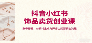 抖音小红书饰品卖货创业课，账号搭建、AI模特生成与开店上架营销全流程-天韵资源网