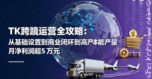 TK跨境运营全攻略：从基础设置到商业闭环到低成本量产，月净利润超5万美元-天韵资源网