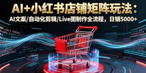 AI+小红书店铺矩阵玩法：AI文案/自动化剪辑/Live图制作全流程，日销5000+-天韵资源网