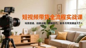 短视频带货全流程实战课，场景搭建、拍摄运镜、剪辑技巧，新手月带货佣金3万+-天韵资源网