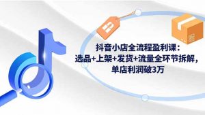 抖音小店全流程盈利课：选品+上架+发货+流量全环节拆解，单店利润破3万-天韵资源网