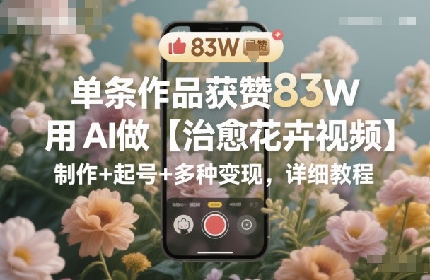 单条作品获赞83W，用AI做【治愈花卉视频】，制作+起号+多种变现，详细教程-天韵资源网