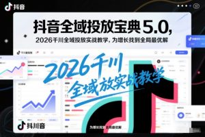 抖音全域投放宝典5.0，2026千川全域投放实战教学，为增长找到全局最优解-天韵资源网