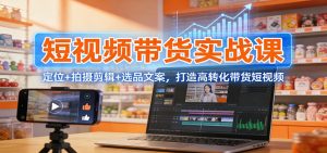 短视频带货实战课：定位+拍摄剪辑+选品文案，打造高转化带货短视频-天韵资源网