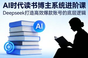 AI时代读书博主系统进阶课，Deepseek打造高效爆款账号的底层逻辑-天韵资源网