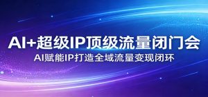 AI+超级IP顶级流量闭门会:AI赋能IP打造全域流量变现闭环-天韵资源网