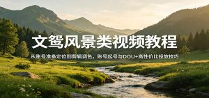 文鸳风景类视频教程：从账号准备定位到剪辑调色，账号起号与DOU+高性价比投放技巧-天韵资源网