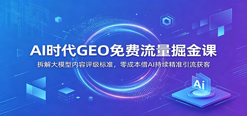 AI时代GEO免费流量掘金课：拆解大模型内容评级标准，零成本借AI持续精准引流获客-天韵资源网