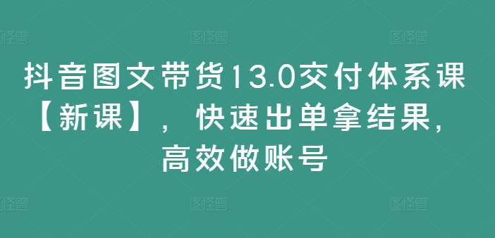 抖音图文带货13.0交付体系课【新课】，快速出单拿结果，高效做账号-天韵资源网