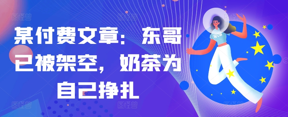 某付费文章：东哥已被架空，奶茶为自己挣扎!!-天韵资源网