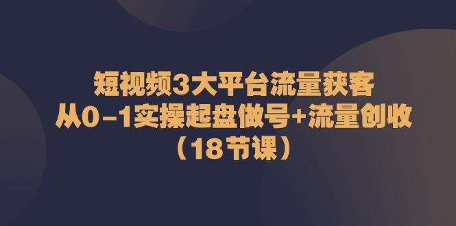 短视频3大平台流量获客：从0-1实操起盘做号+流量创收(18节课)-天韵资源网