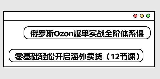 俄罗斯 Ozon-爆单实战全阶体系课，零基础轻松开启海外卖货(12节课-天韵资源网