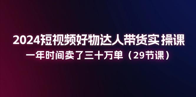 2024短视频好物达人带货实操课：一年时间卖了三十万单(29节课-天韵资源网