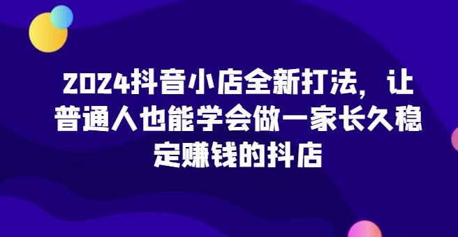 2024抖音小店全新打法，让普通人也能学会做一家长久稳定赚钱的抖店-天韵资源网