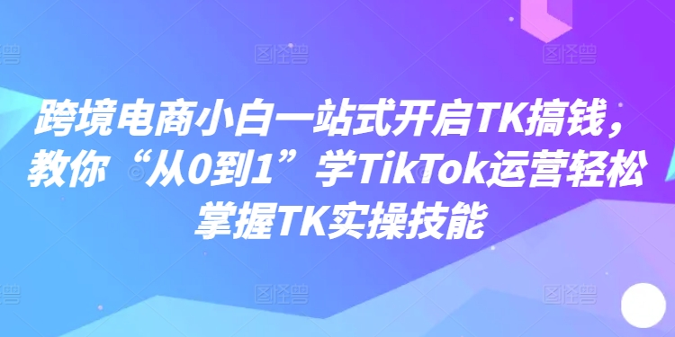 跨境电商小白一站式开启TK搞钱，教你“从0到1”学TikTok运营轻松掌握TK实操技能-天韵资源网