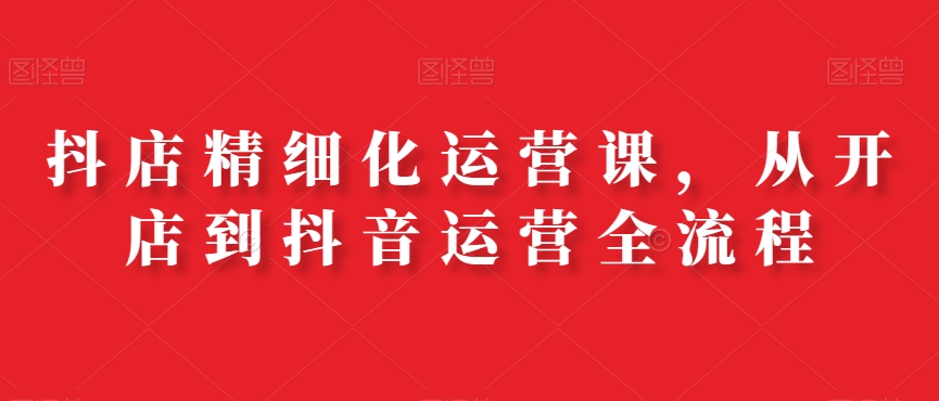 抖店精细化运营课，从开店到抖音运营全流程-天韵资源网