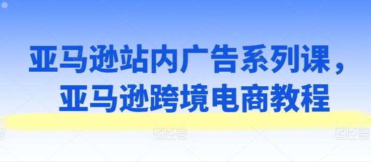 亚马逊站内广告系列课，亚马逊跨境电商教程-天韵资源网
