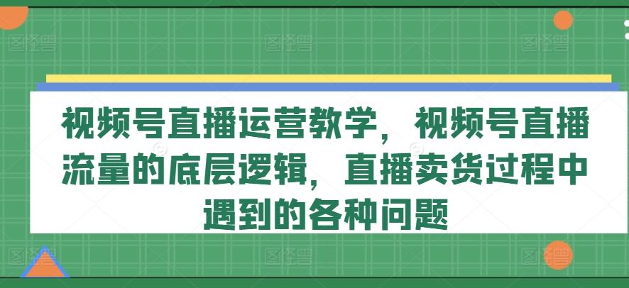 视频号直播运营教学，视频号直播流量的底层逻辑，直播卖货过程中遇到的各种问题-天韵资源网