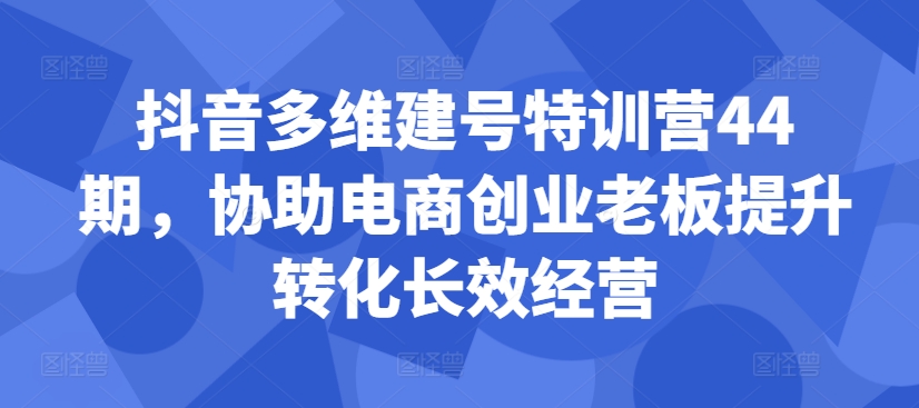 抖音多维建号特训营44期，协助电商创业老板提升转化长效经营-天韵资源网