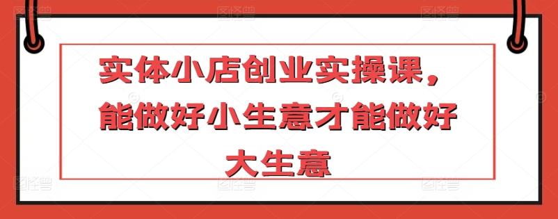 实体小店创业实操课，能做好小生意才能做好大生意-天韵资源网