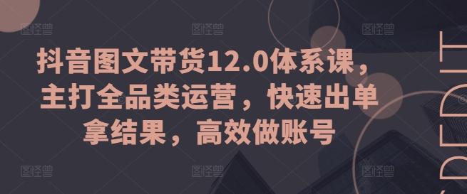 抖音图文带货12.0体系课，主打全品类运营，快速出单拿结果，高效做账号-天韵资源网