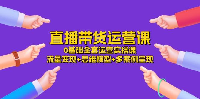 直播带货运营课，0基础全套运营实操课 流量变现+思维模型+多案例呈现-34节-天韵资源网