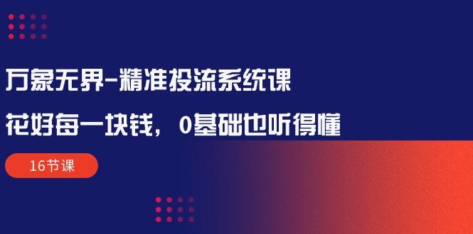 万象无界-精准投流系统课：花好 每一块钱，0基础也听得懂(16节课-天韵资源网