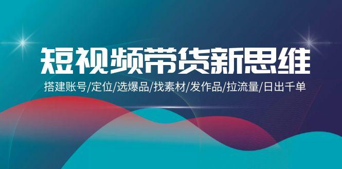 (9837期)短视频带货新思维：搭建账号/定位/选爆品/找素材/发作品/拉流量/日出千单-天韵资源网