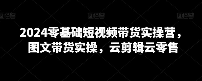 2024零基础短视频带货实操营，图文带货实操，云剪辑云零售-天韵资源网