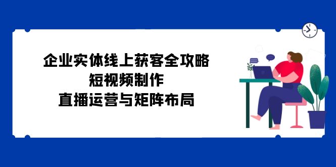 企业实体线上获客全攻略：短视频制作、直播运营与矩阵布局-天韵资源网