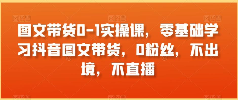 图文带货0-1实操课，零基础学习抖音图文带货，0粉丝，不出境，不直播-天韵资源网