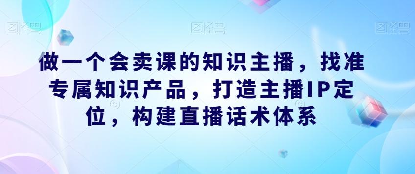 做一个会卖课的知识主播，找准专属知识产品，打造主播IP定位，构建直播话术体系-天韵资源网