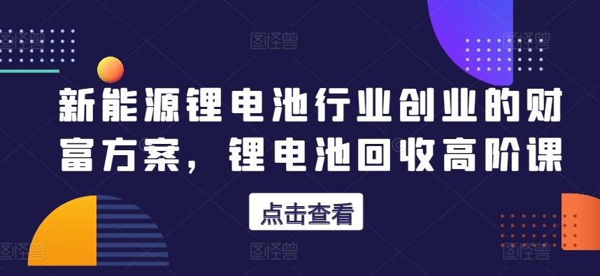 新能源锂电池行业创业的财富方案，锂电池回收高阶课-天韵资源网